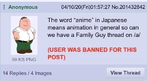 Anonymous 04/10/20(Fri)01:57:27 No.201432842 The word “anime” in Japanese means animation in general so can we have a Family Guy thread on /a/ (USER WAS BANNED FOR THIS 59 PNG POST) 14 Replies 4 Image