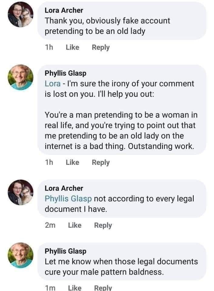 Lora Archer Thank you, obviously fake account pretending to be an old lady Like Reply Phyllis Glasp Lora sure the irony of your comment is lost on you. I'll help you out: You're a man pretending to be