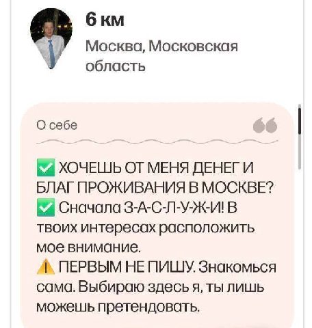 бкм Москва, Московская область О себе ХОЧЕШЬ ОТ МЕНЯ ДЕНЕГ И БЛАГПРОЖИВАНИЯ В МОСКВЕ? Сначала З-А-С-Л-У-Ж-И! В твоих интересах расположить мое внимание. ПЕРВЫМ HE ПИШУ Знакомься сама. Выбираю здесь я,