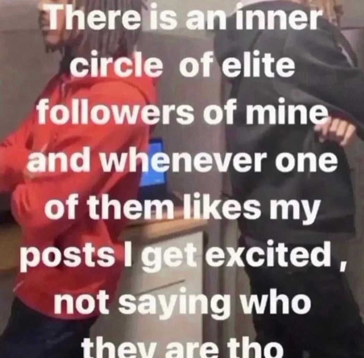 There is ппег circle of elite followers of mine and whenever one of them likes my posts get excited, not saying who thay are tho