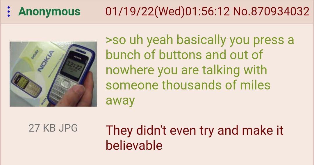 Anonymous 01/19/22(Wed)01:56:12 No.870934032 >50 yeah basically you press а of buttons and out of nowhere you are talking with у someone thousands of miles away 27 JPG They didn't even try and make it