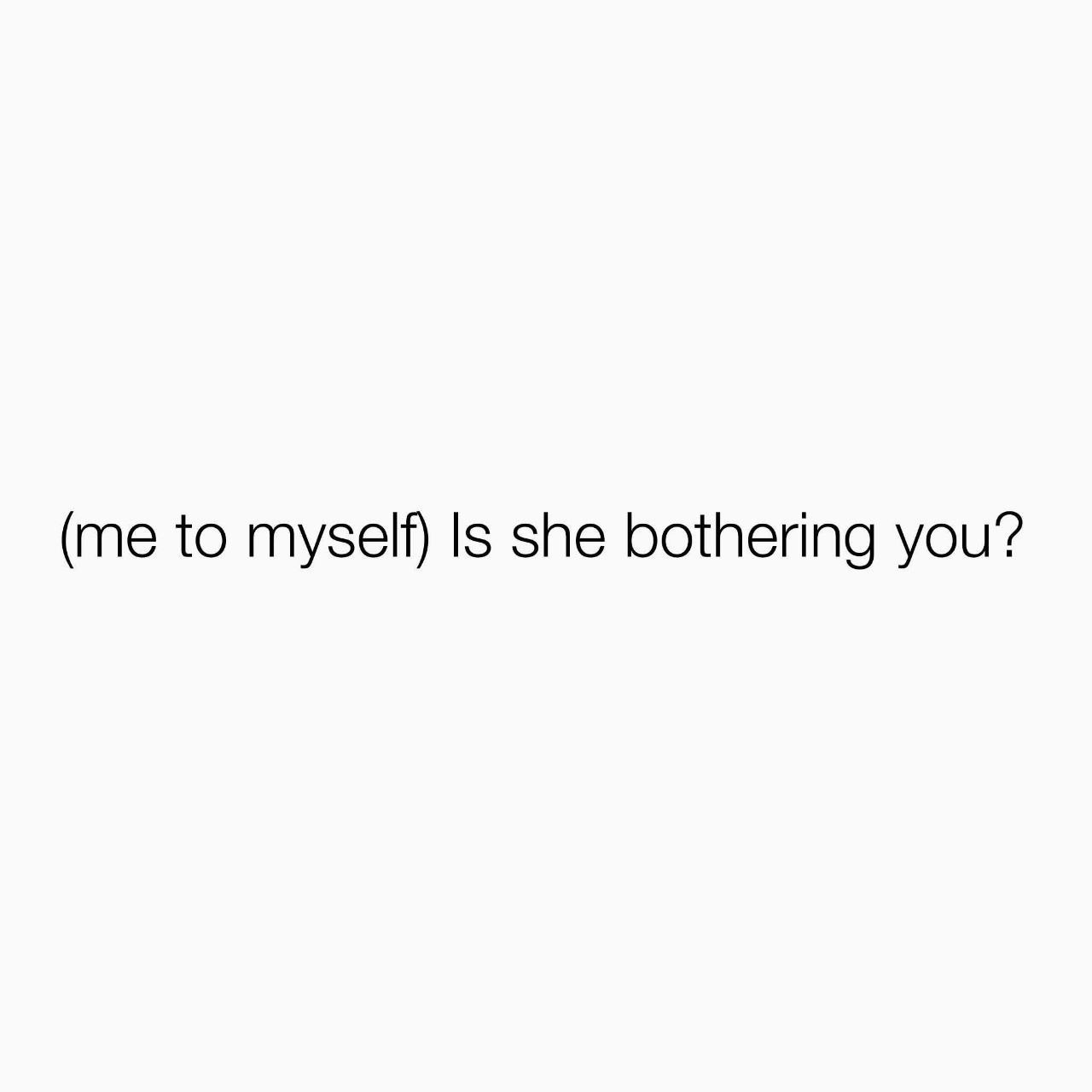 (me to myself) Is she bothering you?