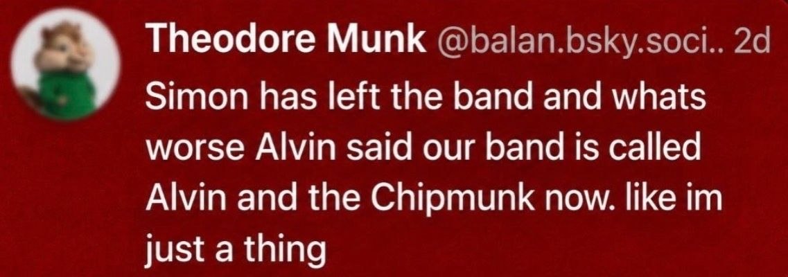 Theodore Munk @balan.bsky.soci.. Simon has left the band and whats worse Alvin said our band is called Alvin and the Chipmunk now. like just a thing