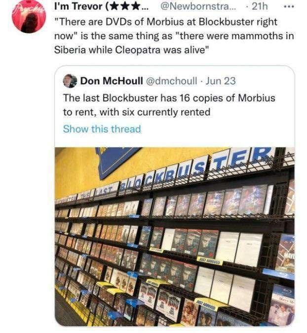 Trevor @Newbornstra.. "There are DVDs of Morbius at Blockbuster right now" is the same thing as "there were mammoths in Siberia while Cleopatra was alive" Don McHoull @dmchoull Jun 23 The last Blockbu