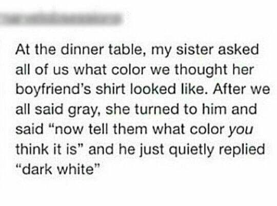At the dinner table, my sister asked all of what color we thought her boyfriend’s shirt looked like. After we all said gray, she turned to him and said “now tell them what color you think it is” and h