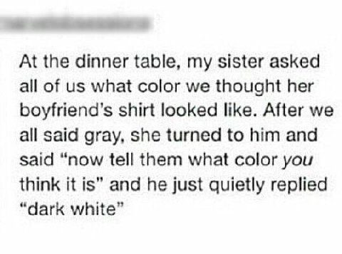 At the dinner table, my sister asked all of what color we thought her boyfriend’s shirt looked like. After we all said gray, she turned to him and said “now tell them what color you think it is” and h