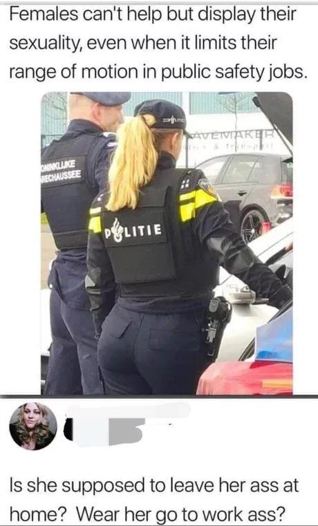 Females can't help but display their sexuality, even when it limits their range of motion in public safety jobs. У baw Is she supposed to leave her ass at home? Wear her to work ass?