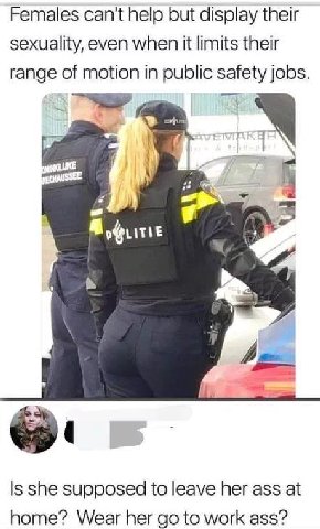 Females can't help but display their sexuality, even when it limits their range of motion in public safety jobs. У baw Is she supposed to leave her ass at home? Wear her to work ass?