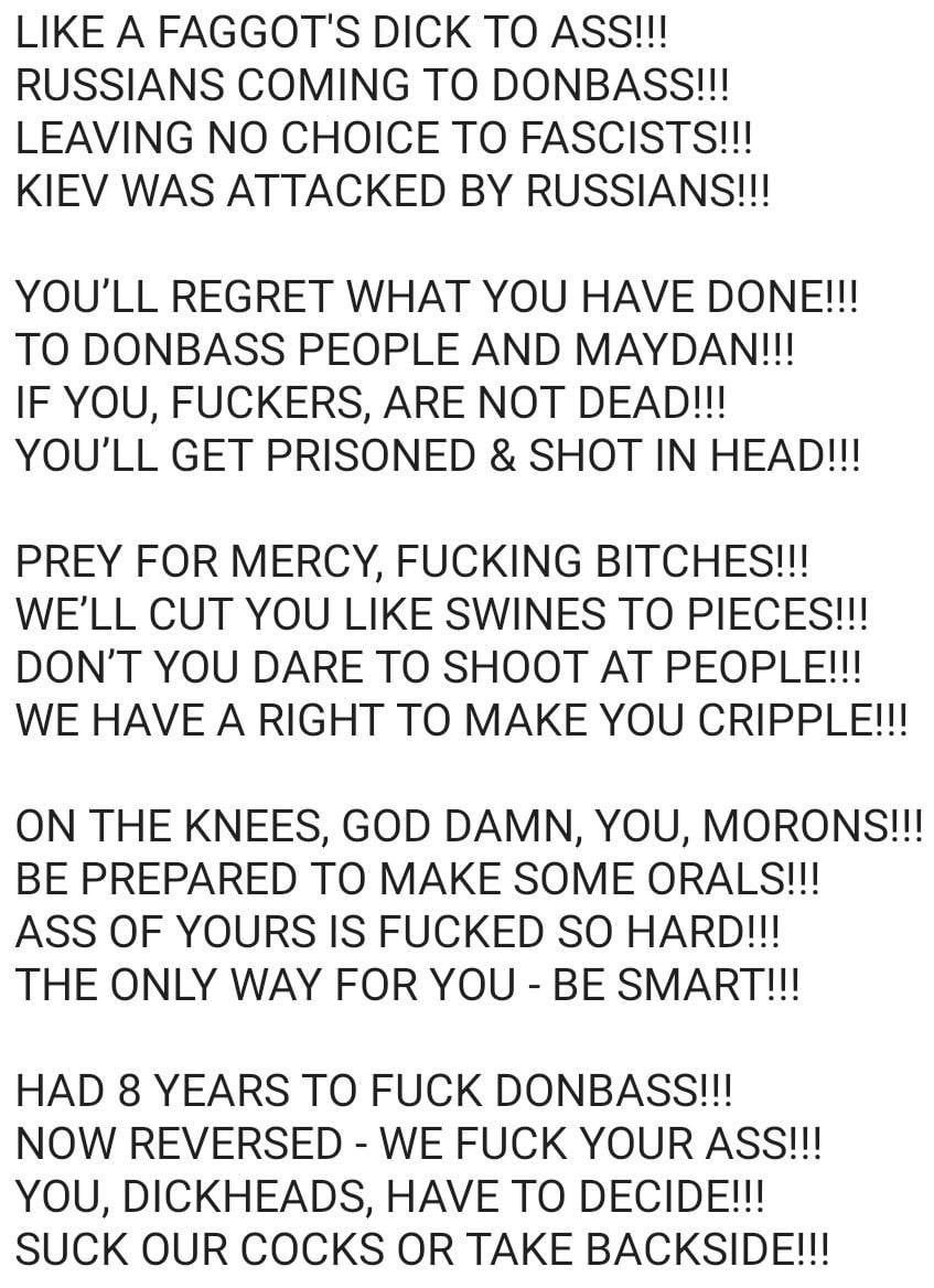 LIKE A FAGGOT'S DICK TO ASS!!! RUSSIANS COMING TO DONBASS!!! LEAVING NO CHOICE TO FASCISTS!!! KIEV WAS ATTACKED RUSSIANS!!! YOU'LL REGRET WHAT YOU HAVE DONE!!! TO DONBASS PEOPLE AND MAYDAN!!! IF YOU, 