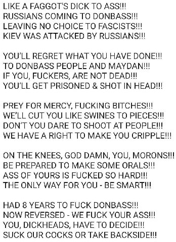 LIKE A FAGGOT'S DICK TO ASS!!! RUSSIANS COMING TO DONBASS!!! LEAVING NO CHOICE TO FASCISTS!!! KIEV WAS ATTACKED RUSSIANS!!! YOU'LL REGRET WHAT YOU HAVE DONE!!! TO DONBASS PEOPLE AND MAYDAN!!! IF YOU, 