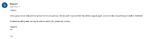 Support кому: мне there. have gone ahead and restored access to the account now. Please note however that should this happen again, access to the account may be further restricted. If there is anythin