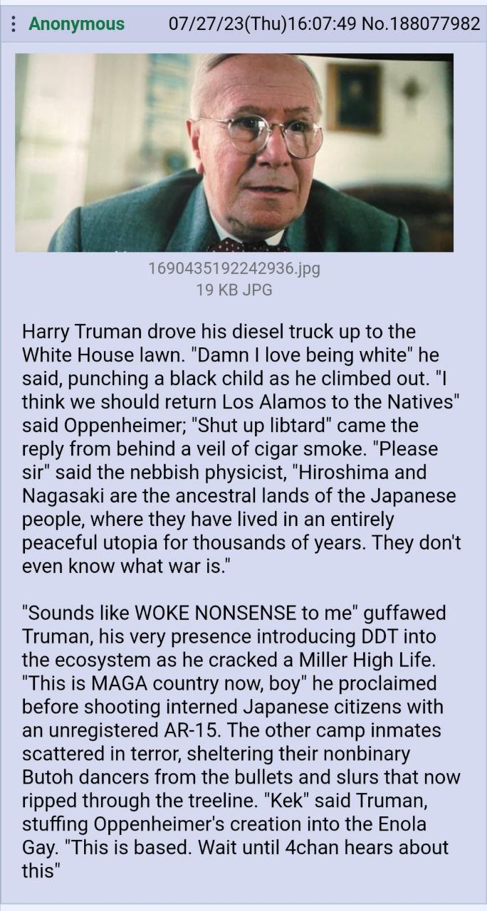 Anonymous 07/27/23(Thu)16:07:49 No.188077982 1690435192242936.jpg 19 JPG Harry Truman drove his diesel truck up to the White House lawn. "Damn love being white" he said, punching a black child as he c