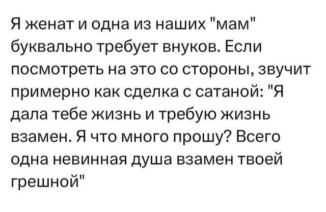Я женат и одна из наших "мам" буквально требует внуков. Если посмотреть на это стороны, звучит примерно как сделка с сатанои: "Я дала тебе жизнь и требую жизнь взамен. Я что много прошу? Всего одна не