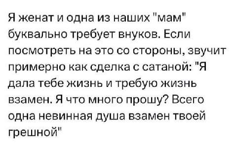 Я женат и одна из наших "мам" буквально требует внуков. Если посмотреть на это стороны, звучит примерно как сделка с сатанои: "Я дала тебе жизнь и требую жизнь взамен. Я что много прошу? Всего одна не
