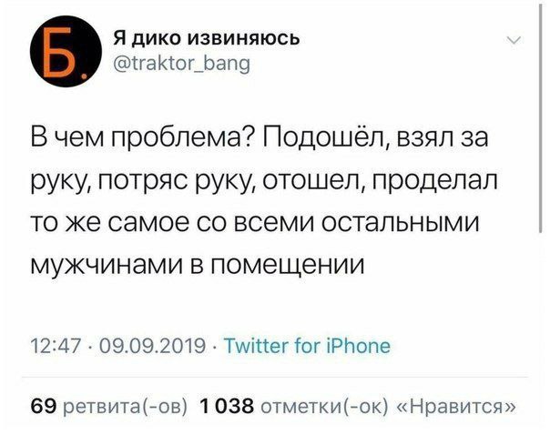 Я дико извиняюсь @traktor_bang В чем проблема? Подошёл, взял за руку, потряс руку, отошел, проделал то же самое всеми остальными мужчинами в помещении 12:47 09.09.2019 Twitter for iPhone 69 ретвита(-о