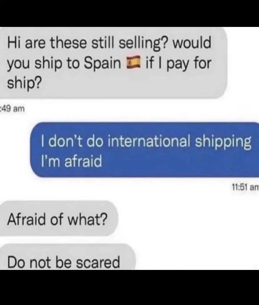 are these still selling? would you ship to Spain if pay for ship? ‘49 don't international shipping 11:51 Afraid of what? not be scared