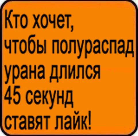 Кто хочет, чтобы полураспад урана длился 45 секунд ставят лайк!