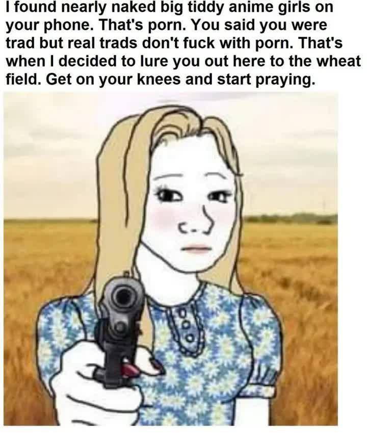 found nearly naked big tiddy anime girls on your phone. That's porn. You said you were trad but real trads don't fuck with porn. That's when decided to lure you out here to the wheat field. Get on you