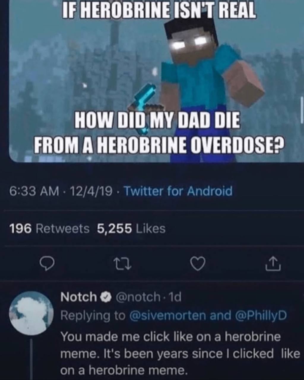 IF HEROBRINE ISN'T ВЕЙ HOW DID MY DAD DIE FROM A HEROBRINE OVERDOSE 6:33 12/4/19 Twitter for Android 196 Retweets 5,255 Likes Notch 19 Replying to @sivemorten and @PhillyD You made me click like on a 