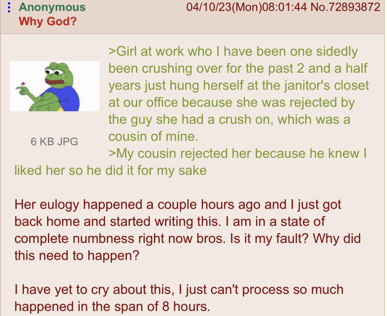 Anonymous 04/10/23(Mon)08:01:44 No.72893872 Why God? >Girl at work who have been one sidedly been crushing over for the past 2 and a half years just hung herself at the janitor's closet at our office 