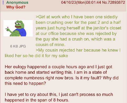 Anonymous 04/10/23(Mon)08:01:44 No.72893872 Why God? >Girl at work who have been one sidedly been crushing over for the past 2 and a half years just hung herself at the janitor's closet at our office 