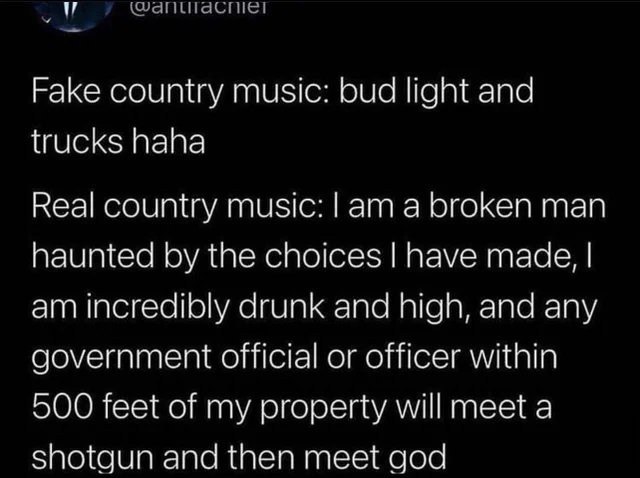 Fake country music: bud light and trucks haha Real country music: а broken man haunted the choices have made, incredibly drunk and high, and any government official or officer within 500 feet of my pr
