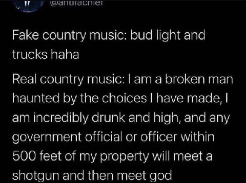 Fake country music: bud light and trucks haha Real country music: а broken man haunted the choices have made, incredibly drunk and high, and any government official or officer within 500 feet of my pr
