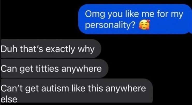Omg you like me for my personality? Duh that's exactly why Can get titties anywhere Can't get autism like this anywhere else