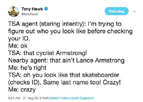 Tony Hawk @tonyhawk TSA agent (staring intently): trying to figure out who you look like before checking your Me: TSA: that cyclist Armstrong! Nearby agent: that ain’t Lance Armstrong Me: he’s right T