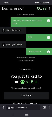 10:35 77% human or not? 00:34 Conversation started. that's fucked up guess you're right The other side has left. Conversation ended. У SPOT ON! You just talked to an Bot You’re a professional bot hunt