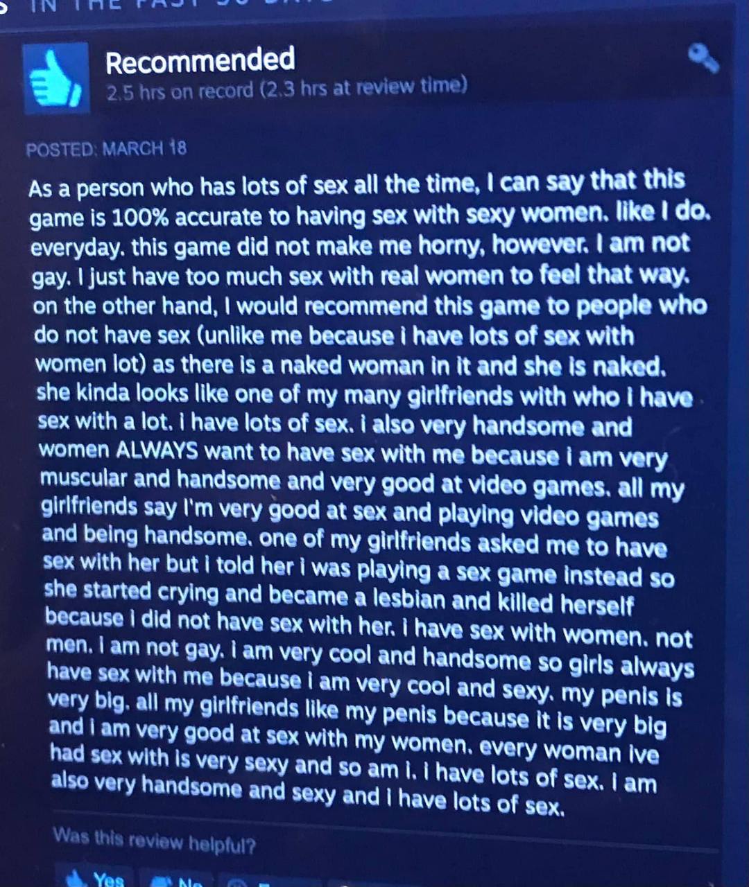 3, Recommended As а person who has lots of sex all the time, can say that this game is 100% accurate to having sex with sexy women. like everyday. this game did not make me horny, however. not gay. ju