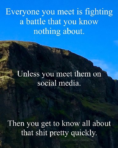 Everyone you meet 15 fighting a battle that you know nothing about. Unless you meet them on social media. Then you get to know all about that shit pretty quickly.