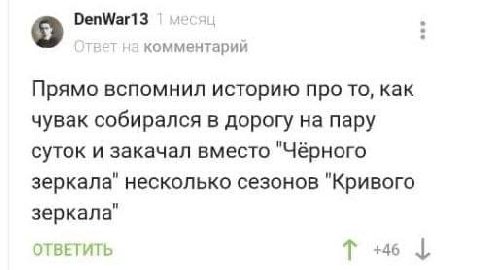 DenWarl3 Ответ на комментарий Прямо вспомнил историю про то, как чувак собирался в дорогу на пару суток и закачал вместо "Чёрного зеркала" несколько сезонов "Кривого зеркала" ОТВЕТИТЬ +46