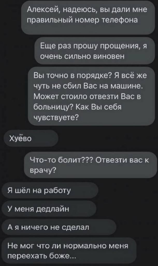 Алексей, надеюсь, вы дали мне правильный номер телефона Еще раз прошу прощения, я очень сильно виновен Вы точно в порядке? Я всё же чуть не сбил Вас на машине. Может стоило отвезти Вас в больницу? Как