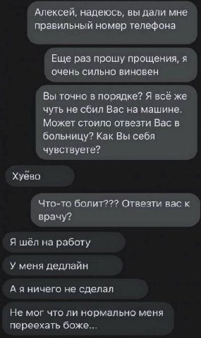 Алексей, надеюсь, вы дали мне правильный номер телефона Еще раз прошу прощения, я очень сильно виновен Вы точно в порядке? Я всё же чуть не сбил Вас на машине. Может стоило отвезти Вас в больницу? Как