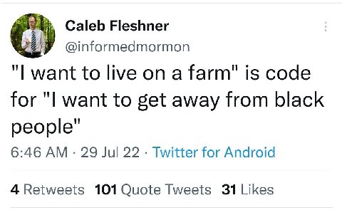 Caleb Fleshner @informedmormon want to live on a farm" is code for want to get away from black people’ 6:46 29 Jul 22 Twitter for Android 101 Quote Tweets
