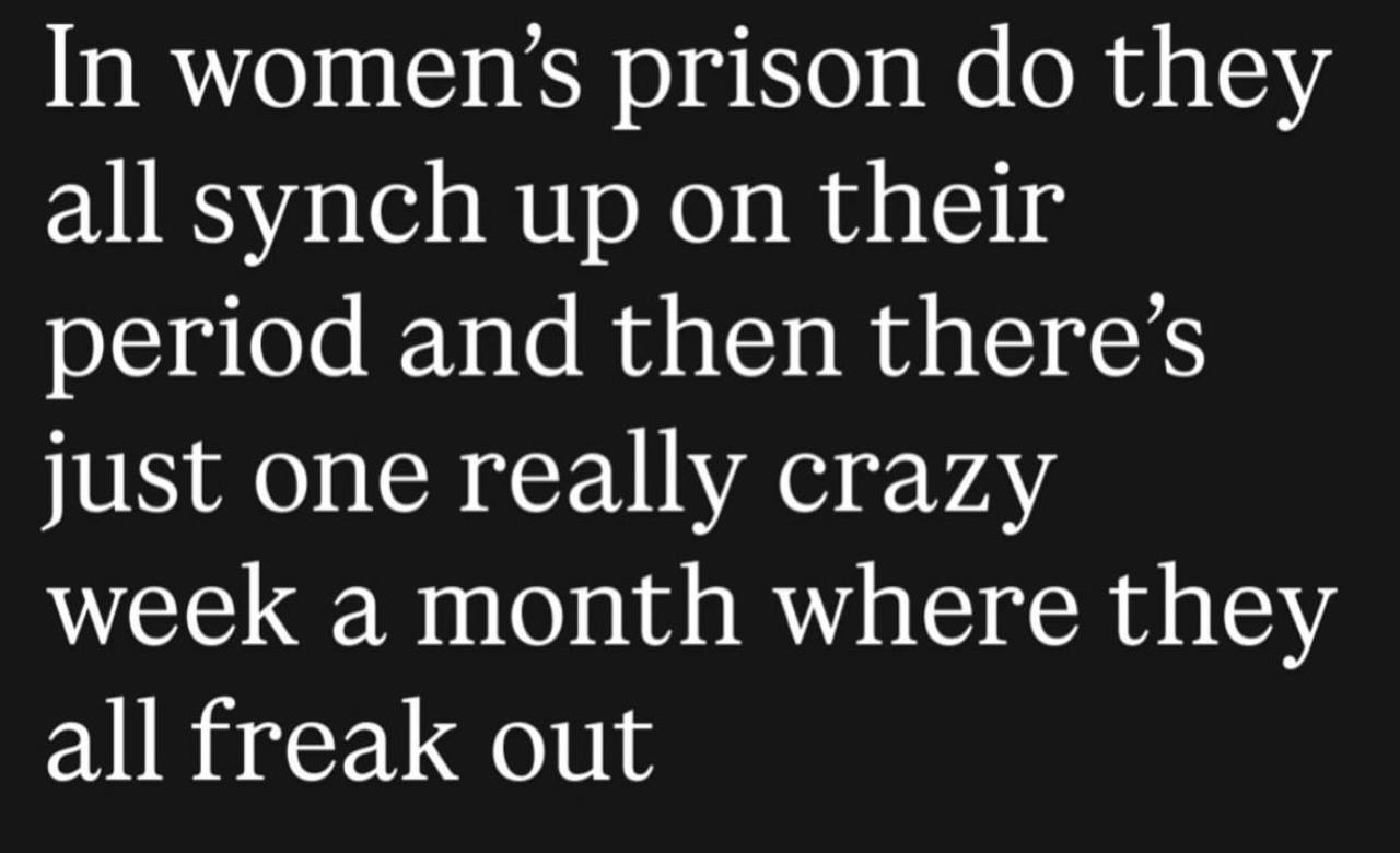 In women’s prison they all synch up on their period and then just one really crazy week a month where they all freak out