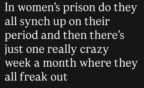 In women’s prison they all synch up on their period and then just one really crazy week a month where they all freak out