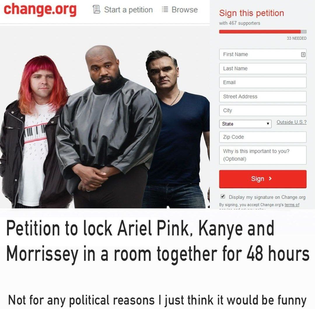 change.org Start Browse Sign this petition Petition to lock Ariel Pink, Kanye and Morrissey in a room together for 48 hours Not for any political reasons just think it would be funny