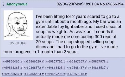 Anonymous 02/06/23(Mon)18:01:04 No.69866394 I've been lifting for 2 years scared to toa gym until about a month ago. My bar was an extendable toy lightsaber and used discs of soap as weights. As weak 