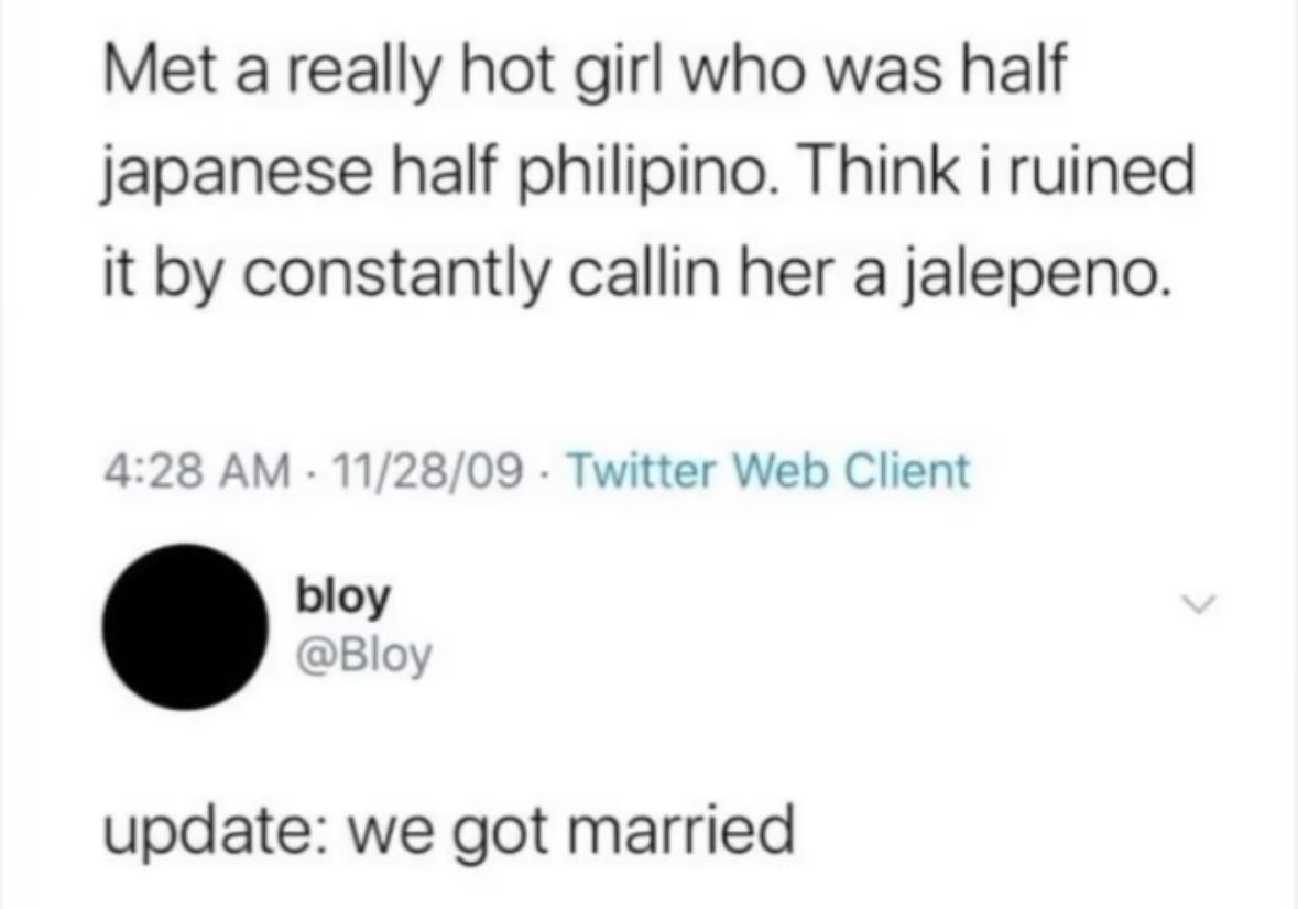 Met а really hot girl who was half japanese half philipino. Think i ruined it constantly callin her a jalepeno. 4:28 11/28/09 Twitter Web Client bloy @Bloy update: we got married