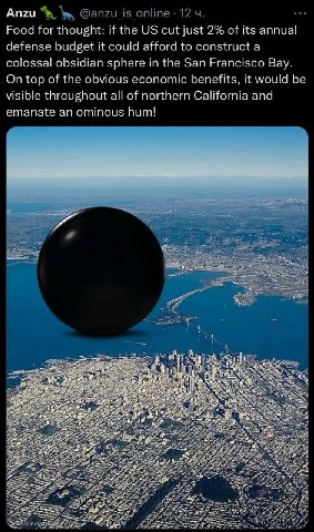 Anzu Food for thought: if the cut just 2% of its annual defense budget it could afford to colossal obsidian sphere in the San Francisco Вау. On top of the obvious economic benefits. it would be visibl