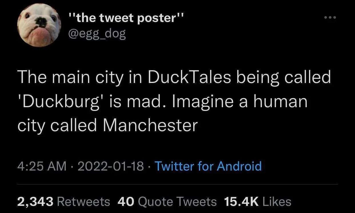 tweet poster" @egg_dog The main city in DuckTales being called ‘Duckburg’ is mad. Imagine a human city called Manchester 4:25 2022-01-18 Twitter for Android 2,343 Retweets 40 Quote Tweets Likes