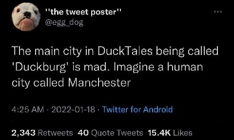 tweet poster" @egg_dog The main city in DuckTales being called ‘Duckburg’ is mad. Imagine a human city called Manchester 4:25 2022-01-18 Twitter for Android 2,343 Retweets 40 Quote Tweets Likes