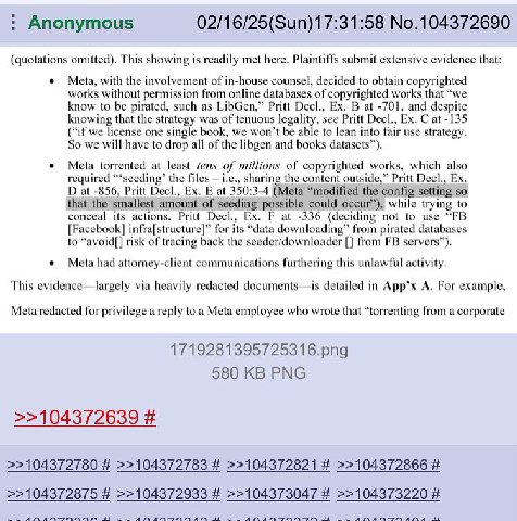 Anonymous 02/16/25(Sun)17:31:58 No.104372690 (quotations omitted). This showing 15 readily met here. Plaintiffs submit extensive evidence that: Meta, with the involvement of in-house counsel, decided 