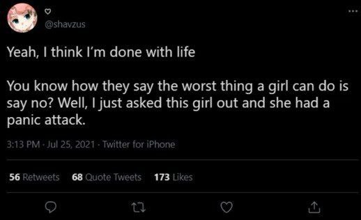 5 о Yeah, think done with life You know how they say the worst thing a girl can is say no? Well, just asked this girl out and she had a panic attack. 56 Retweets 68 Quote Tweets 173 Like: