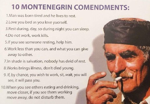 10 MONTENEGRIN COMENDMENTS: 1.Man was born tired and he lives to rest. 2.Love you bed as you love yuorself. 3.Rest during, day, so during night you can sleep. not work, work kills. 5.If you see someon
