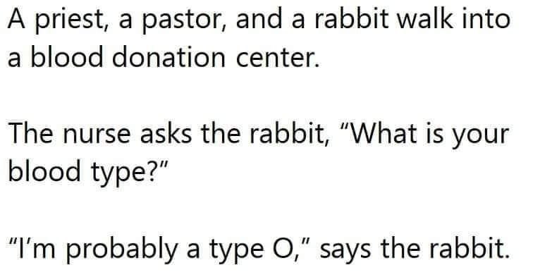 A priest, a pastor, and a rabbit walk into a blood donation center. The nurse asks the rabbit, “What is your blood type?" probably a type says the rabbit.