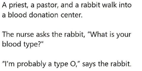 A priest, a pastor, and a rabbit walk into a blood donation center. The nurse asks the rabbit, “What is your blood type?" probably a type says the rabbit.