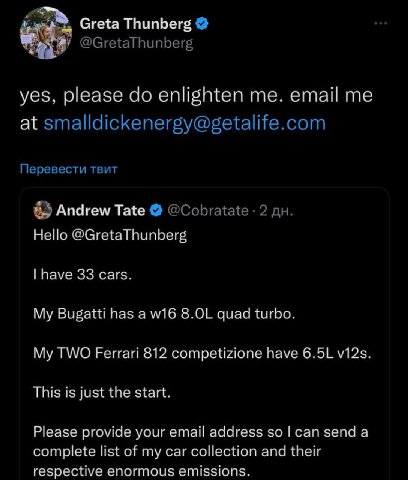 Greta Thunberg @GretaThunberg yes, please enlighten me. email me at smalldickenergy@getalife.com Перевести твит Andrew Tate @Cobratate 2 Hello @GretaThunberg have 33 cars. My Bugatti has a quad turbo.
